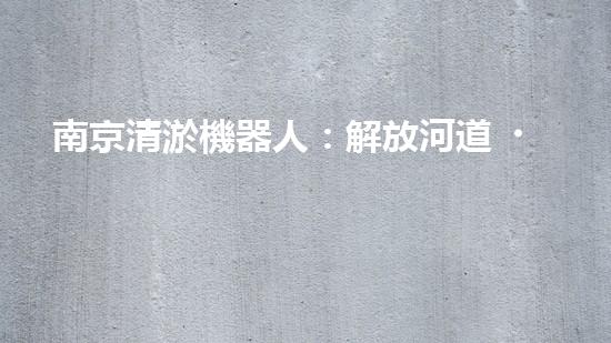 南京清淤機器人：解放河道，拯救城市！